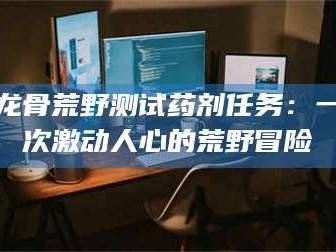 孝义龙骨荒野测试药剂任务：一次激动人心的荒野冒险
